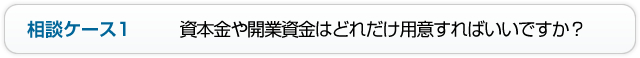 相談ケース1 資本金や開業資金はどれだけ用意すればいいですか？