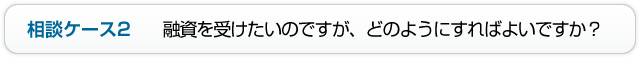 相談ケース2 融資を受けたいのですが、どのようにすればよいですか？