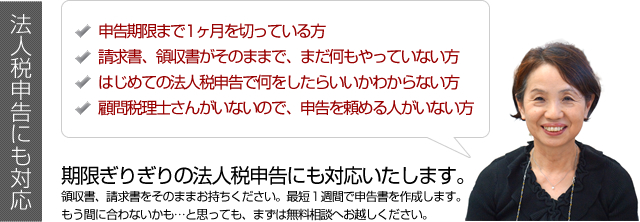 法人税申告にも対応 期限ぎりぎりの法人税申告にも対応いたします。領収書、請求書をそのままお持ちください。最短１週間で申告書を作成します。もう間に合わないかも…と思っても、まずは無料相談へお越しください。