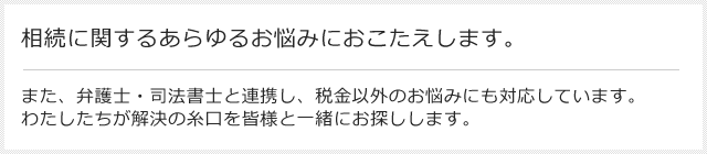 相続に関するあらゆるお悩みにおこたえします。 また、弁護士・司法書士と連携し、税金以外のお悩みにも対応しています。わたしたちが解決の糸口を皆様と一緒にお探しします。